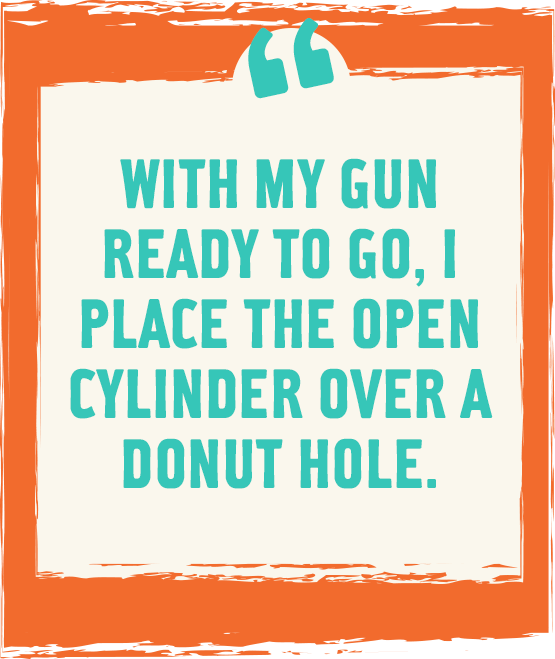 With my gun ready to go, I place the open cylinder over a donut hole.