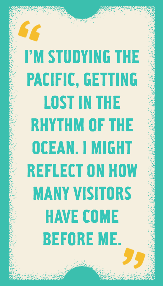 I'm studying the Pacific, getting lost in the rhythm of the ocean. I might reflect on how many visitors have come before me.